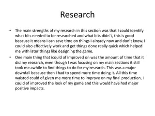Research
• The main strengths of my research in this section was that I could identify
what bits needed to be researched and what bits didn’t, this is good
because it means I can save time on things I already now and don’t know. I
could also effectively work and get things done really quick which helped
me with later things like designing the game.
• One main thing that icould of improved on was the amount of time that it
did my research, even though I was focusing on my main sections it still
took me awhile to find things to do for my research. This was a major
downfall because then I had to spend more time doing it. All this time
waisted could of given me more time to improve on my final production, I
could of improved the look of my game and this would have had major
positive impacts.
 