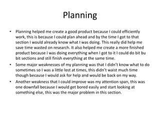 Planning
• Planning helped me create a good product because I could efficiently
work, this is because I could plan ahead and by the time I got to that
section I would already know what I was doing. This really did help me
save time wasted on research. It also helped me create a more finished
product because I was doing everything when I got to it I could do bit bu
bit sections and still finish everything at the same time.
• Some major weaknesses of my planning was that I didn’t know what to do
sometimes so I was a little lost at times, this didn’t waist much time
though because I would ask for help and would be back on my way.
• Another weakness that I could improve was my attention span, this was
one downfall because I would get bored easily and start looking at
something else, this was the major problem in this section.
 