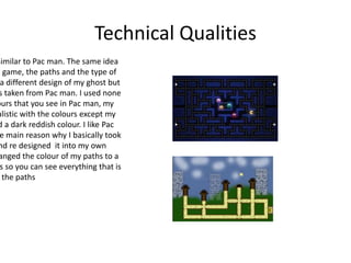 Technical Qualities
similar to Pac man. The same idea
y game, the paths and the type of
a different design of my ghost but
s taken from Pac man. I used none
ours that you see in Pac man, my
alistic with the colours except my
d a dark reddish colour. I like Pac
e main reason why I basically took
nd re designed it into my own
anged the colour of my paths to a
s so you can see everything that is
the paths
 