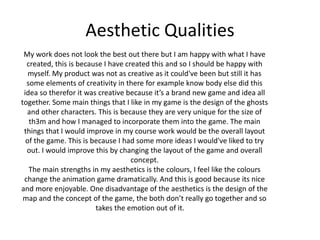 Aesthetic Qualities
My work does not look the best out there but I am happy with what I have
created, this is because I have created this and so I should be happy with
myself. My product was not as creative as it could've been but still it has
some elements of creativity in there for example know body else did this
idea so therefor it was creative because it’s a brand new game and idea all
together. Some main things that I like in my game is the design of the ghosts
and other characters. This is because they are very unique for the size of
th3m and how I managed to incorporate them into the game. The main
things that I would improve in my course work would be the overall layout
of the game. This is because I had some more ideas I would've liked to try
out. I would improve this by changing the layout of the game and overall
concept.
The main strengths in my aesthetics is the colours, I feel like the colours
change the animation game dramatically. And this is good because its nice
and more enjoyable. One disadvantage of the aesthetics is the design of the
map and the concept of the game, the both don’t really go together and so
takes the emotion out of it.
 