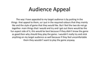 Audience Appeal
The way I have appealed to my target audience is by putting In the
things that appeal to them, so I put in the required colours that they mainly
like and the style of game that they would like. But I feel the two do not go
together. main things that I would and try and I get out there would be the
fun aspect side of it, this would be best because if they didn’t know the game
as good then why should they play the game. I wouldn't really try and stick
anything on my target audience as well because if they feel uncomfortable
them they wouldn’t want to play the game anyway.
 