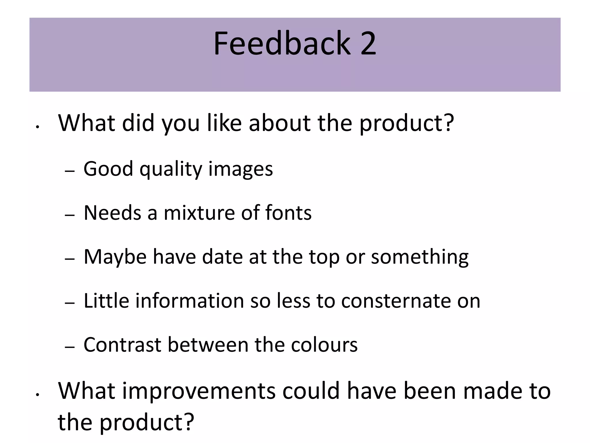 Feedback 2
• What did you like about the product?
– Good quality images
– Needs a mixture of fonts
– Maybe have date at the top or something
– Little information so less to consternate on
– Contrast between the colours
• What improvements could have been made to
the product?
 