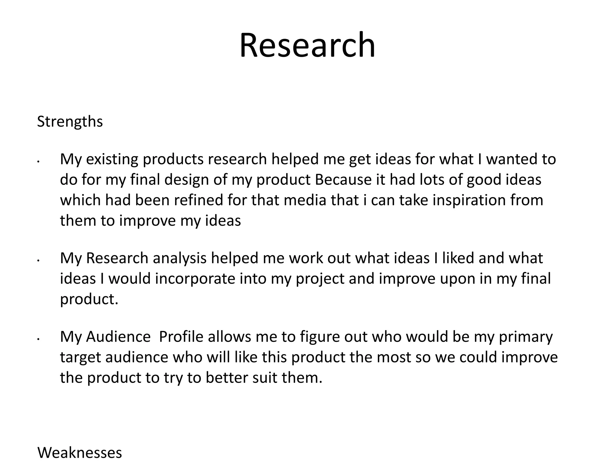 Research
Strengths
• My existing products research helped me get ideas for what I wanted to
do for my final design of my product Because it had lots of good ideas
which had been refined for that media that i can take inspiration from
them to improve my ideas
• My Research analysis helped me work out what ideas I liked and what
ideas I would incorporate into my project and improve upon in my final
product.
• My Audience Profile allows me to figure out who would be my primary
target audience who will like this product the most so we could improve
the product to try to better suit them.
Weaknesses
 