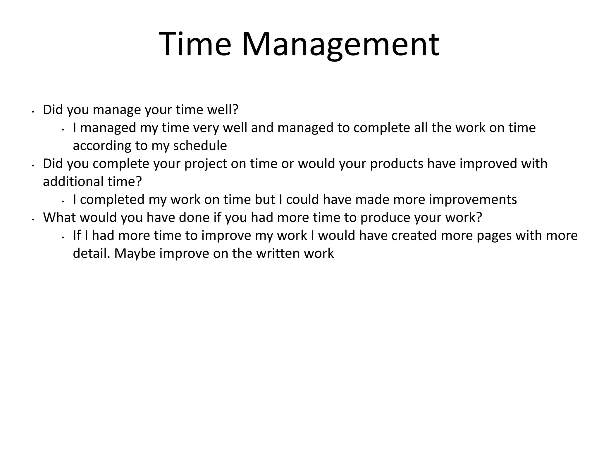 Time Management
• Did you manage your time well?
• I managed my time very well and managed to complete all the work on time
according to my schedule
• Did you complete your project on time or would your products have improved with
additional time?
• I completed my work on time but I could have made more improvements
• What would you have done if you had more time to produce your work?
• If I had more time to improve my work I would have created more pages with more
detail. Maybe improve on the written work
 