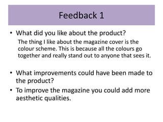Feedback 1
• What did you like about the product?
The thing I like about the magazine cover is the
colour scheme. This is because all the colours go
together and really stand out to anyone that sees it.
• What improvements could have been made to
the product?
• To improve the magazine you could add more
aesthetic qualities.
 