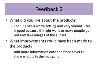 Feedback 2
• What did you like about the product?
– That it gives a warm setting and very vibrant. This
is good because it might want to make people go
out and take images of the sunset.
• What improvements could have been made to
the product?
– Add more information onto the front cover to
show what is In the magazine.
 