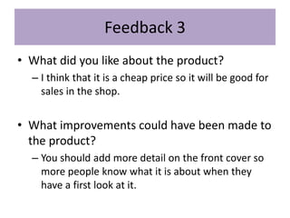 Feedback 3
• What did you like about the product?
– I think that it is a cheap price so it will be good for
sales in the shop.
• What improvements could have been made to
the product?
– You should add more detail on the front cover so
more people know what it is about when they
have a first look at it.
 