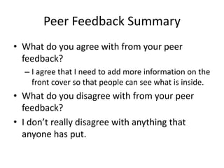 Peer Feedback Summary
• What do you agree with from your peer
feedback?
– I agree that I need to add more information on the
front cover so that people can see what is inside.
• What do you disagree with from your peer
feedback?
• I don’t really disagree with anything that
anyone has put.
 