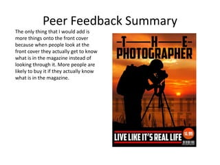 Peer Feedback Summary
The only thing that I would add is
more things onto the front cover
because when people look at the
front cover they actually get to know
what is in the magazine instead of
looking through it. More people are
likely to buy it if they actually know
what is in the magazine.
 