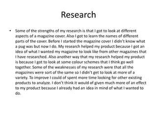 Research
• Some of the strengths of my research is that I got to look at different
aspects of a magazine cover. Also I got to learn the names of different
parts of the cover. Before I started the magazine cover I didn’t know what
a pug was but now I do. My research helped my product because I got an
idea of what I wanted my magazine to look like from other magazines that
I have researched. Also another way that my research helped my product
is because I got to look at some colour schemes that I think go well
together. Some of the weaknesses of my research were that all the
magazines were sort of the same so I didn’t get to look at more of a
variety. To improve I could of spent more time looking for other existing
products to analyze. I don’t think it would of given much more of an effect
to my product because I already had an idea in mind of what I wanted to
do.
 