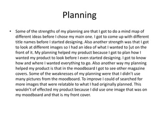 Planning
• Some of the strengths of my planning are that I got to do a mind map of
different ideas before I chose my main one. I got to come up with different
title names before I started designing. Also another strength was that I got
to look at different images so I had an idea of what I wanted to [ut on the
front of it. My planning helped my product because I got to plan how I
wanted my product to look before I even started designing. I got to know
how and where I wanted everything to go. Also another way my planning
helped my product is that in the moodboard I got to see other magazine
covers. Some of the weaknesses of my planning were that I didn’t use
many pictures from the moodboard. To improve I could of searched for
more images that were relatable to what I had originally planned. This
wouldn’t of effected my product because I did use one image that was on
my moodboard and that is my front cover.
 