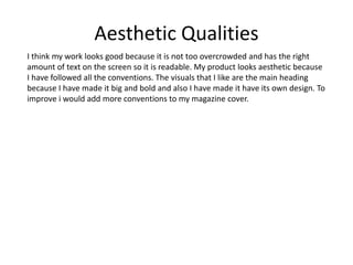 Aesthetic Qualities
I think my work looks good because it is not too overcrowded and has the right
amount of text on the screen so it is readable. My product looks aesthetic because
I have followed all the conventions. The visuals that I like are the main heading
because I have made it big and bold and also I have made it have its own design. To
improve i would add more conventions to my magazine cover.
 