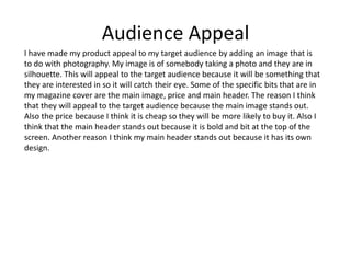 Audience Appeal
I have made my product appeal to my target audience by adding an image that is
to do with photography. My image is of somebody taking a photo and they are in
silhouette. This will appeal to the target audience because it will be something that
they are interested in so it will catch their eye. Some of the specific bits that are in
my magazine cover are the main image, price and main header. The reason I think
that they will appeal to the target audience because the main image stands out.
Also the price because I think it is cheap so they will be more likely to buy it. Also I
think that the main header stands out because it is bold and bit at the top of the
screen. Another reason I think my main header stands out because it has its own
design.
 