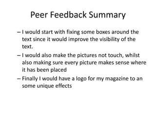 Peer Feedback Summary
– I would start with fixing some boxes around the
text since it would improve the visibility of the
text.
– I would also make the pictures not touch, whilst
also making sure every picture makes sense where
it has been placed
– Finally I would have a logo for my magazine to an
some unique effects
 