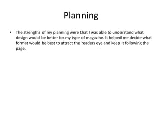 Planning
• The strengths of my planning were that I was able to understand what
design would be better for my type of magazine. It helped me decide what
format would be best to attract the readers eye and keep it following the
page.
 