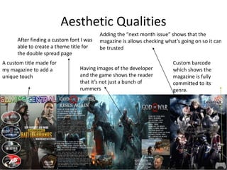 Aesthetic Qualities
A custom title made for
my magazine to add a
unique touch
After finding a custom font I was
able to create a theme title for
the double spread page
Adding the “next month issue” shows that the
magazine is allows checking what’s going on so it can
be trusted
Having images of the developer
and the game shows the reader
that it’s not just a bunch of
rummers
Custom barcode
which shows the
magazine is fully
committed to its
genre.
 