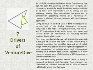 7
Drivers
of
VentureDive
Successfully managing and leading in the fast-changing new
age has been the daunting task for every company and
organization around the world. Today business is considered
as no more profit maximization that is cutting cost and
increasing revenue. Mad competition has given way to
collaboration. Leadership mantra of a responsive ICT
company is all about value-set consistent with its mission and
operations.
Owing to value-set in short span of time, VentureDive has
become one of the leading information technology
companies of the world. Throughout Pakistan, very few ICT
and IT professionals know about seven core values and
success drivers of VentureDive. All including talented
students should admire these.
Every team member is fully aware of first-rate fearless minds
in the garb of Atif Azim and Saad Fazil and remains busy in
insistent innovation that simplifies lives and lot of global-
village community. Socially accepted right work approach has
been appreciated by industry giants and entrepreneurs.
Investing in a Pakistani tech startup, Taplando, is a ready
reference besides successfully holding of UX Conference in
collaboration with LUMS.
We know that ninety percent internet traffic of today is
managed by Google and Facebook. Team members are
committed to transform VentureDive as Pakistan internet
traffic leader within next five years.
 