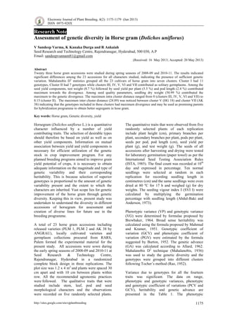 Electronic Journal of Plant Breeding, 4(2): 1175-1179 (Jun 2013)
ISSN 0975-928X
http://sites.google.com/site/ejplantbreeding 1175
Research Note
Assessment of genetic diversity in Horse gram (Dolichos uniflorus)
V Sandeep Varma, K Kanaka Durga and R Ankaiah
Seed Research and Technology Centre, Rajendranagar, Hyderabad, 500 030, A.P
Email: sandeepvunnam81@gmail.com
(Received: 16 May 2013; Accepted: 20 May 2013)
Abstract
Twenty three horse gram accessions were studied during spring seasons of 2008-09 and 2010-11. The results indicated
significant differences among the 23 accessions for all characters studied, indicating the presence of sufficient genetic
variation. Mahalanobis D2
statistics grouped all the 23 cultivars of horse gram into seven clusters. Cluster I had 11
genotypes, Cluster II had 7 genotypes while clusters III, IV, V, VI and VII contributed as solitary germplasms. Among the
seed yield components, test weight (8.7 %) followed by seed yield per plant (5.5 %) and pod length (2.4 %) contributed
maximum towards the divergence. Among seed quality parameters, seedling dry weight (50.99 %) contributed the
maximum to the genetic divergence. The maximum intra cluster distance ranged from 0 (clusters III, IV, V, VI and VII) to
8.15 (cluster IІ). The maximum inter cluster distance (24.89) was noticed between cluster V (HG 18) and cluster VII (AK
38) indicating that the genotypes included in these clusters had maximum divergence and may be used as promising parents
for hybridization programme to obtain better segregants in hose gram.
Key words: Horse gram, Genetic diversity, yield
Horsegram (Dolichos uniflorus L.) is a quantitative
character influenced by a number of yield
contributing traits. The selection of desirable types
should therefore be based on yield as well as on
other yield components. Information on mutual
association between yield and yield components is
necessary for efficient utilization of the genetic
stock in crop improvement program. For any
planned breeding programs aimed to improve grain
yield potential of crops, it is necessary to obtain
adequate information on the magnitude and type of
genetic variability and their corresponding
heritability. This is because selection of superior
genotypes is proportional to the amount of genetic
variability present and the extent to which the
characters are inherited. Vast scope lies for genetic
improvement of the horse gram through genetic
diversity. Keeping this in view, present study was
undertaken to understand the diversity in different
accessions of horsegram for assessment and
creation of diverse lines for future use in the
breeding programme.
A total of 23 horse gram accessions including
released varieties (PLM 1, PLM 2 and AK 38 by
ANGRAU), locally cultivated varieties and
germplasm collections procured from RARS,
Palem formed the experimental material for the
present study. All accessions were sown during
the early spring seasons of 2008-09 and 2010-11 at
Seed Research & Technology Centre,
Rajendranagar, Hyderabad in a randomized
complete block design in three replications. The
plot size was 1.2 x 4 m2
and plants were spaced 30
cm apart and with 10 cm between plants within
row. All the recommended agronomic practices
were followed. The qualitative traits that were
studied include stem, leaf, pod and seed
morphological characters and the observations
were recorded on five randomly selected plants.
The quantitative traits that were observed from five
randomly selected plants of each replication
include plant height (cm), primary branches per
plant, secondary branches per plant, pods per plant,
seeds per pod, pod length (cm), seed yield per
plant (g), and test weight (g). The seeds of all
accessions after harvesting and drying were tested
for laboratory germination (paper towel) as per the
International Seed Testing Association Rules
(ISTA, 1985). The final count was recorded at 10th
day and expressed in percentage. Ten normal
seedlings were selected at random in each
replication for recording seedling length in
centimetres (cm) and the same seedlings were oven
dried at 80 ºC for 17 h and weighed (g) for dry
weights. The seeding vigour index I (SVI I) were
calculated by multiplying the germination
percentage with seedling length (Abdul-Baki and
Anderson, 1973).
Phenotypic variance (VP) and genotypic variance
(VG) were determined by formulae proposed by
Brewbaker, 1964. Broad sense heritability was
calculated using the formula proposed by Mahmud
and Kramer, 1951. Genotypic coefficient of
variation (GCV) and phenotypic coefficient of
variation (PGV) were estimated by the formula
suggested by Burton, 1952. The genetic advance
(GA) was calculated according to Allard, 1962.
Mahalanobis D2
technique (Mahalanobis, 1936)
was used to study the genetic diversity and the
genotypes were grouped into different clusters
following Tocher’s method (Rao, 1952).
Variance due to genotypes for all the fourteen
traits was significant. The data on range,
phenotypic and genotypic variances, phenotypic
and genotypic coefficient of variations (PCV and
GCV), heritability and genetic advance are
presented in the Table 1. The phenotypic
 