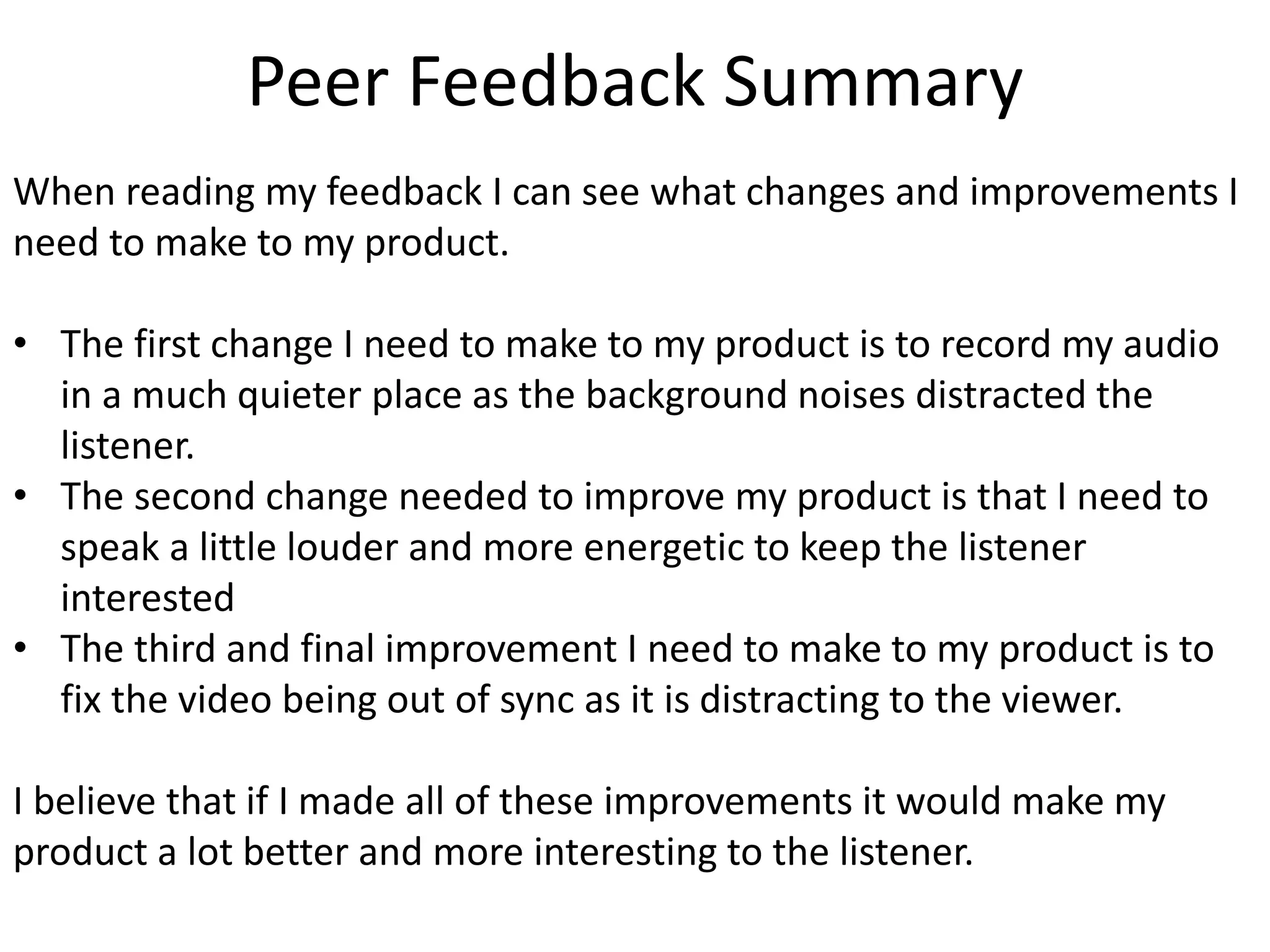 Peer Feedback Summary
When reading my feedback I can see what changes and improvements I
need to make to my product.
• The first change I need to make to my product is to record my audio
in a much quieter place as the background noises distracted the
listener.
• The second change needed to improve my product is that I need to
speak a little louder and more energetic to keep the listener
interested
• The third and final improvement I need to make to my product is to
fix the video being out of sync as it is distracting to the viewer.
I believe that if I made all of these improvements it would make my
product a lot better and more interesting to the listener.
 