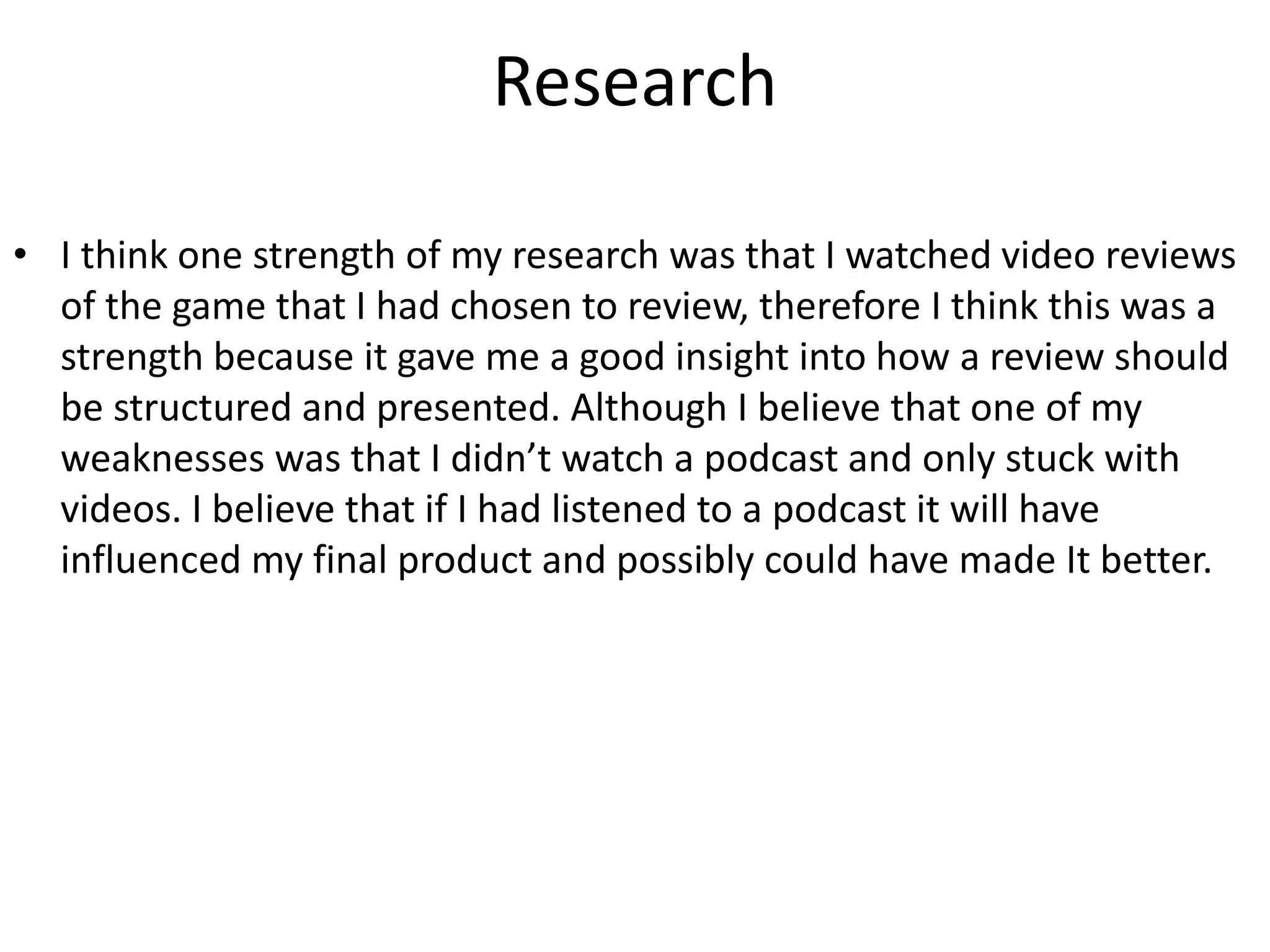 Research
• I think one strength of my research was that I watched video reviews
of the game that I had chosen to review, therefore I think this was a
strength because it gave me a good insight into how a review should
be structured and presented. Although I believe that one of my
weaknesses was that I didn’t watch a podcast and only stuck with
videos. I believe that if I had listened to a podcast it will have
influenced my final product and possibly could have made It better.
 