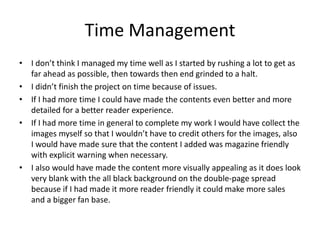 Time Management
• I don’t think I managed my time well as I started by rushing a lot to get as
far ahead as possible, then towards then end grinded to a halt.
• I didn’t finish the project on time because of issues.
• If I had more time I could have made the contents even better and more
detailed for a better reader experience.
• If I had more time in general to complete my work I would have collect the
images myself so that I wouldn’t have to credit others for the images, also
I would have made sure that the content I added was magazine friendly
with explicit warning when necessary.
• I also would have made the content more visually appealing as it does look
very blank with the all black background on the double-page spread
because if I had made it more reader friendly it could make more sales
and a bigger fan base.
 