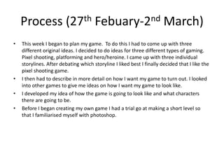 Process (27th Febuary-2nd March)
• This week I began to plan my game. To do this I had to come up with three
different original ideas. I decided to do ideas for three different types of gaming.
Pixel shooting, platforming and hero/heroine. I came up with three individual
storylines. After debating which storyline I liked best I finally decided that I like the
pixel shooting game.
• I then had to describe in more detail on how I want my game to turn out. I looked
into other games to give me ideas on how I want my game to look like.
• I developed my idea of how the game is going to look like and what characters
there are going to be.
• Before I began creating my own game I had a trial go at making a short level so
that I familiarised myself with photoshop.
 