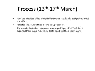 Process (13th-17th March)
• I put the exported video into premier so that I could add background music
and effects.
• I created the sound effects online using BeepBox.
• The sound effects that I couldn’t create myself I got off of YouTube. I
exported them into a mp3 file so that I could use them in my work.
 