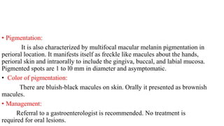• Pigmentation:
It is also characterized by multifocal macular melanin pigmentation in
perioral location. It manifests itself as freckle like macules about the hands,
perioral skin and intraorally to include the gingiva, buccal, and labial mucosa.
Pigmented spots are 1 to l0 mm in diameter and asymptomatic.
• Color of pigmentation:
There are bluish-black macules on skin. Orally it presented as brownish
macules.
• Management:
Referral to a gastroenterologist is recommended. No treatment is
required for oral lesions.
 
