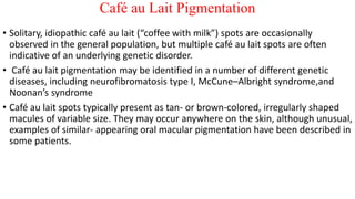 Café au Lait Pigmentation
• Solitary, idiopathic café au lait (“coffee with milk”) spots are occasionally
observed in the general population, but multiple café au lait spots are often
indicative of an underlying genetic disorder.
• Café au lait pigmentation may be identified in a number of different genetic
diseases, including neurofibromatosis type I, McCune–Albright syndrome,and
Noonan’s syndrome
• Café au lait spots typically present as tan- or brown-colored, irregularly shaped
macules of variable size. They may occur anywhere on the skin, although unusual,
examples of similar- appearing oral macular pigmentation have been described in
some patients.
 