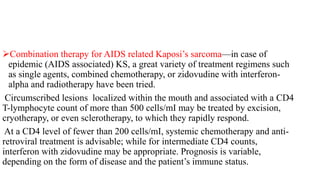 Combination therapy for AIDS related Kaposi’s sarcoma—in case of
epidemic (AIDS associated) KS, a great variety of treatment regimens such
as single agents, combined chemotherapy, or zidovudine with interferon-
alpha and radiotherapy have been tried.
Circumscribed lesions localized within the mouth and associated with a CD4
T-lymphocyte count of more than 500 cells/mI may be treated by excision,
cryotherapy, or even sclerotherapy, to which they rapidly respond.
At a CD4 level of fewer than 200 cells/mI, systemic chemotherapy and anti-
retroviral treatment is advisable; while for intermediate CD4 counts,
interferon with zidovudine may be appropriate. Prognosis is variable,
depending on the form of disease and the patient’s immune status.
 