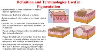 Definition and Terminologies Used in
Pigmentation
• Hypomelanosis -it refers to decrease in normal
melanin pigmentation.
• Amelanosis -It refers to total lack of melanin.
• Depigmentation-It refers to loss of previously existing
melanin.
• Macule- Flat, circumscribed skin discoloration that
lacks surface elevation or depression, less than 1 cm
in diameter.
• Papule-Solid , well circumscribed elevated lesion, less
than one cm in diameter.
• Plaque-Elevated well circumscribed more than 1 cm
in diameter ,occupying relatively large surface area in
comparison with its height above the skin surface.
• Nodule-Palpable solid round lesion ,usually larger
than 1cm in diameter .occupying relatively larger
vertical diameter as compared to suface diameter.
 