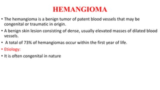 HEMANGIOMA
• The hemangioma is a benign tumor of patent blood vessels that may be
congenital or traumatic in origin.
• A benign skin lesion consisting of dense, usually elevated masses of dilated blood
vessels.
• A total of 73% of hemangiomas occur within the first year of life.
• Etiology:
• It is often congenital in nature
 