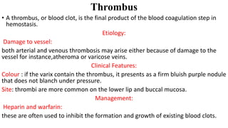 Thrombus
• A thrombus, or blood clot, is the final product of the blood coagulation step in
hemostasis.
Etiology:
Damage to vessel:
both arterial and venous thrombosis may arise either because of damage to the
vessel for instance,atheroma or varicose veins.
Clinical Features:
Colour : if the varix contain the thrombus, it presents as a firm bluish purple nodule
that does not blanch under pressure.
Site: thrombi are more common on the lower lip and buccal mucosa.
Management:
Heparin and warfarin:
these are often used to inhibit the formation and growth of existing blood clots.
 