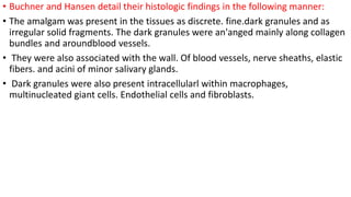 • Buchner and Hansen detail their histologic findings in the following manner:
• The amalgam was present in the tissues as discrete. fine.dark granules and as
irregular solid fragments. The dark granules were an'anged mainly along collagen
bundles and aroundblood vessels.
• They were also associated with the wall. Of blood vessels, nerve sheaths, elastic
fibers. and acini of minor salivary glands.
• Dark granules were also present intracellularl within macrophages,
multinucleated giant cells. Endothelial cells and fibroblasts.
 