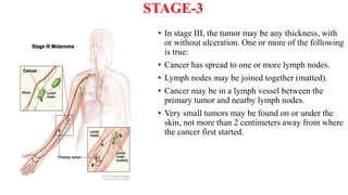 STAGE-3
• In stage III, the tumor may be any thickness, with
or without ulceration. One or more of the following
is true:
• Cancer has spread to one or more lymph nodes.
• Lymph nodes may be joined together (matted).
• Cancer may be in a lymph vessel between the
primary tumor and nearby lymph nodes.
• Very small tumors may be found on or under the
skin, not more than 2 centimeters away from where
the cancer first started.
 