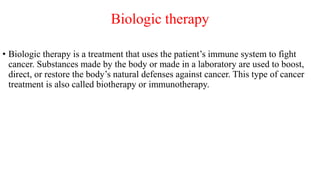 Biologic therapy
• Biologic therapy is a treatment that uses the patient’s immune system to fight
cancer. Substances made by the body or made in a laboratory are used to boost,
direct, or restore the body’s natural defenses against cancer. This type of cancer
treatment is also called biotherapy or immunotherapy.
 