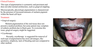 Clinical Features:
This type of pigmentation is symmetric and persistent and
does not alter normal architecture, such as gingival stippling.
Microscopically, physiologic pigmentation is characterized
by the presence of increased amounts of melanin pigment
within the basal cell layer
Treatment:
• Gingival surgery:
Melanin pigmentation of the oral tissue does not
present a medical problem, but some patient may complain
of esthetic problem due to black gum. To overcome this
issue, gingival surgery might be suggested.
• Cryotherapy:
Recently, cryotherapy is suggested for removal of
such type of pigmentation has more advantages, like
quickness, simplicity, lack of bleeding and scar compared to
other method.
 