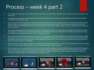 Process – week 4 part 2
 On Thursday and Friday (after I had finished my pixel art production on Photoshop) I used Premiere Pro add music and sound effects to my
video game.
 Throughout my video game I used a background music that that got louder when there was actual gameplay and I added many different
sound effects into my game as well.
 As you can see the first two pictures are the character selection pages and on the first screenshot there is a hover feature over the character
before clicking on it, and I added little sounds every time the hover selection was changed. Then the second screenshot (with the white
selection instead of the black selection) there is the actual clicking on the character, where I added in a louder noise I found on a loyalty free
video on YouTube.
 The second screenshot shows my character jumping over an obstacle, collecting a coin in the mean time. I added sound effects for both of
these features. I found both sounds on YouTube as they were too difficult to make in real life with the time I had. However for the running
sound effect on my video game I recorded myself with an audio recorder.
 The fourth screenshot is the pause button and turning the music off and after watching and reflecting I am pleased with this feature I added
into my work, as I when the music button was pressed in-game I edited the video on Premiere Pro to stop the music, so you could only hear
sound effects, then later when the music button was pressed again, I resumed the music. I believe that this feature took some more skill to
make compared to adding in sound effects.
 The final screenshot is the character stepping on a spike which ends the game and I found a ‘game over’ sound effect on YouTube and added
that into my video, where I faded away the music using ‘exponential fade’ in audio transitions.
 As I said previously I am very pleased with what I have created, however the pixel art drawing on Photoshop wasn’t very useful for preparing
me for my FMP as I am most likely choosing a print based project rather than video game. Although the use of Premiere Pro and editing
sounds into an existing video and using the effects on Premiere Pro could be useful as I may want to create a short advert or clip for my
product I am making in print. For example an advert for my album cover.
 