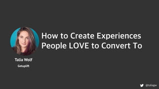 Talia Wolf
Getuplift
How to Create Experiences
People LOVE to Convert To
@taliagw
 