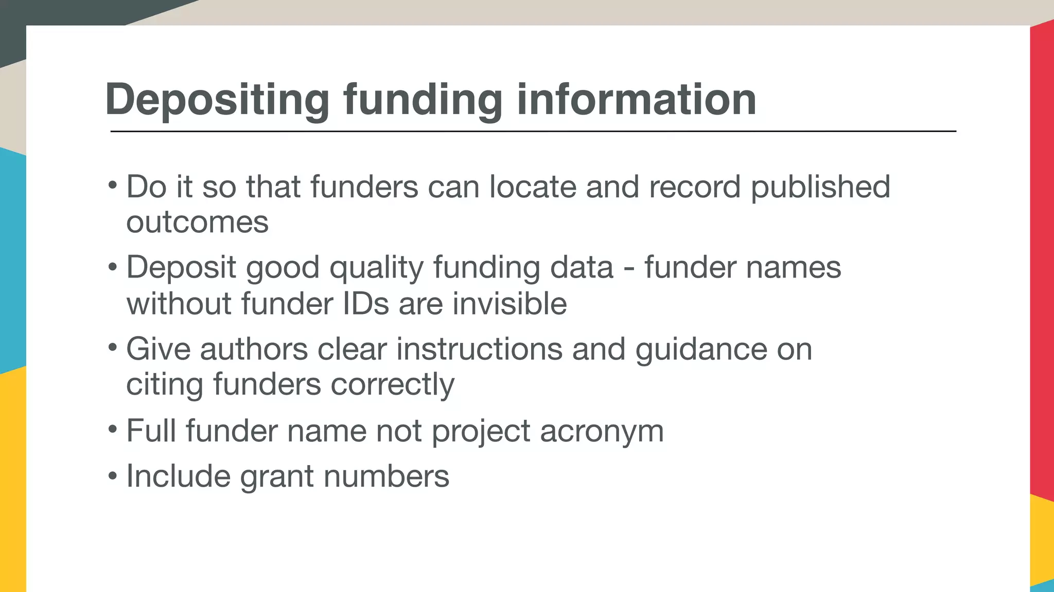 Depositing funding information
• Do it so that funders can locate and record published
outcomes
• Deposit good quality funding data - funder names
without funder IDs are invisible
• Give authors clear instructions and guidance on
citing funders correctly
• Full funder name not project acronym
• Include grant numbers