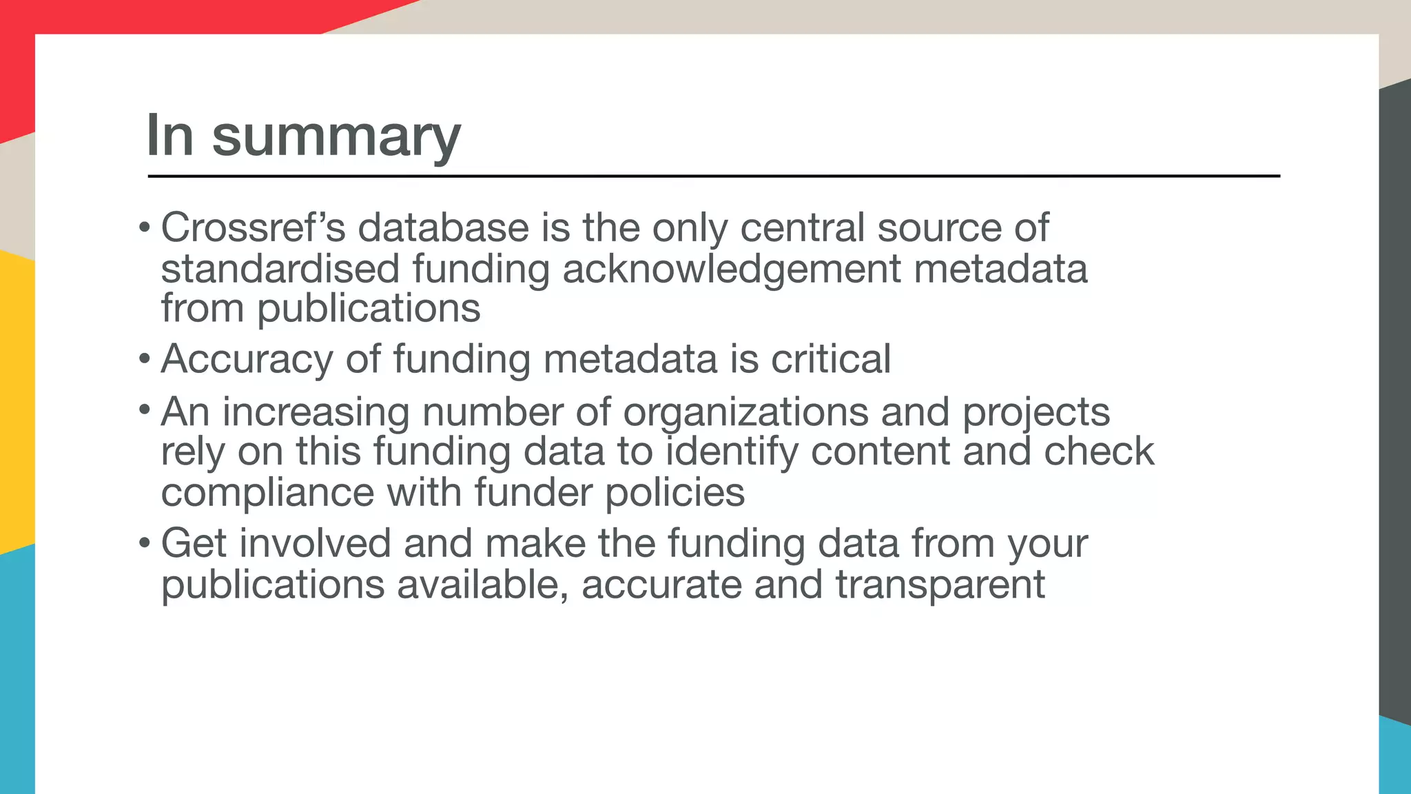 In summary
• Crossref’s database is the only central source of
standardised funding acknowledgement metadata
from publications
• Accuracy of funding metadata is critical
• An increasing number of organizations and projects
rely on this funding data to identify content and check
compliance with funder policies
• Get involved and make the funding data from your
publications available, accurate and transparent