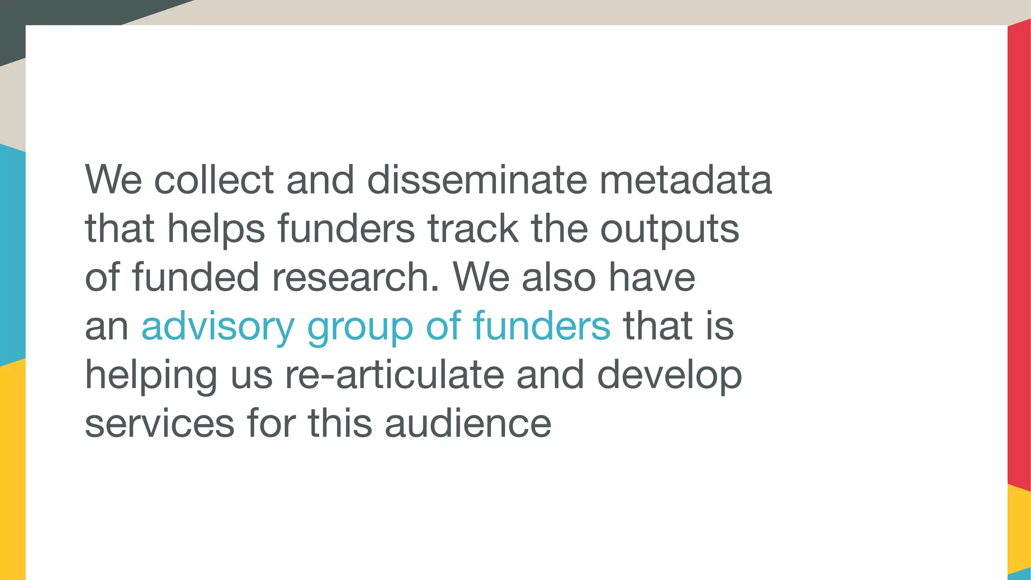 We collect and disseminate metadata
that helps funders track the outputs
of funded research. We also have
an advisory group of funders that is
helping us re-articulate and develop
services for this audience