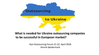 Kyiv Outsourcing Forum 21-22. April 2018
Henrik Søndermark
What is needed for Ukraine outsourcing companies
to be successful in European market?
 