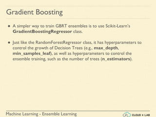 Machine Learning - Ensemble Learning
Gradient Boosting
● A simpler way to train GBRT ensembles is to use Scikit-Learn’s
GradientBoostingRegressor class.
● Just like the RandomForestRegressor class, it has hyperparameters to
control the growth of Decision Trees (e.g., max_depth,
min_samples_leaf), as well as hyperparameters to control the
ensemble training, such as the number of trees (n_estimators).
 