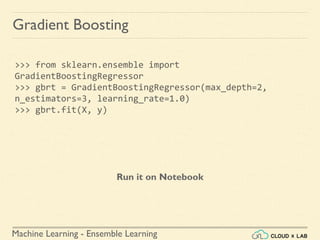 Machine Learning - Ensemble Learning
Gradient Boosting
>>> from sklearn.ensemble import
GradientBoostingRegressor
>>> gbrt = GradientBoostingRegressor(max_depth=2,
n_estimators=3, learning_rate=1.0)
>>> gbrt.fit(X, y)
Run it on Notebook
 