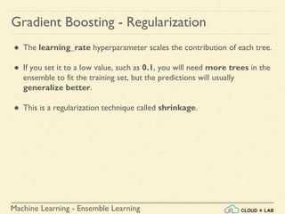 Machine Learning - Ensemble Learning
Gradient Boosting - Regularization
● The learning_rate hyperparameter scales the contribution of each tree.
● If you set it to a low value, such as 0.1, you will need more trees in the
ensemble to fit the training set, but the predictions will usually
generalize better.
● This is a regularization technique called shrinkage.
 