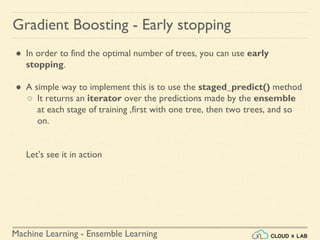 Machine Learning - Ensemble Learning
Gradient Boosting - Early stopping
● In order to find the optimal number of trees, you can use early
stopping.
● A simple way to implement this is to use the staged_predict() method
○ It returns an iterator over the predictions made by the ensemble
at each stage of training ,first with one tree, then two trees, and so
on.
Let’s see it in action
 