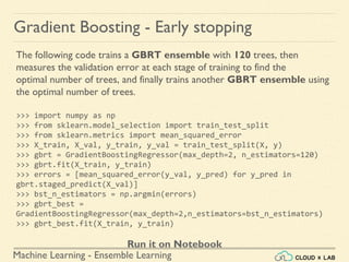 Machine Learning - Ensemble Learning
Gradient Boosting - Early stopping
The following code trains a GBRT ensemble with 120 trees, then
measures the validation error at each stage of training to find the
optimal number of trees, and finally trains another GBRT ensemble using
the optimal number of trees.
>>> import numpy as np
>>> from sklearn.model_selection import train_test_split
>>> from sklearn.metrics import mean_squared_error
>>> X_train, X_val, y_train, y_val = train_test_split(X, y)
>>> gbrt = GradientBoostingRegressor(max_depth=2, n_estimators=120)
>>> gbrt.fit(X_train, y_train)
>>> errors = [mean_squared_error(y_val, y_pred) for y_pred in
gbrt.staged_predict(X_val)]
>>> bst_n_estimators = np.argmin(errors)
>>> gbrt_best =
GradientBoostingRegressor(max_depth=2,n_estimators=bst_n_estimators)
>>> gbrt_best.fit(X_train, y_train)
Run it on Notebook
 