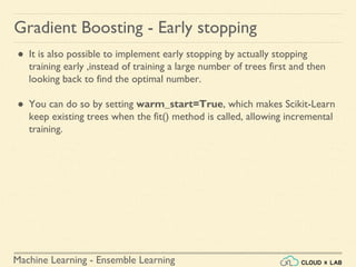 Machine Learning - Ensemble Learning
Gradient Boosting - Early stopping
● It is also possible to implement early stopping by actually stopping
training early ,instead of training a large number of trees first and then
looking back to find the optimal number.
● You can do so by setting warm_start=True, which makes Scikit-Learn
keep existing trees when the fit() method is called, allowing incremental
training.
 