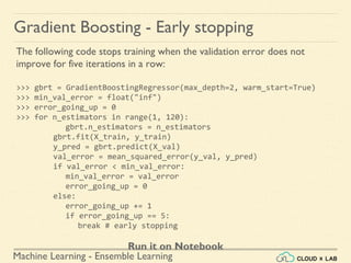 Machine Learning - Ensemble Learning
The following code stops training when the validation error does not
improve for five iterations in a row:
>>> gbrt = GradientBoostingRegressor(max_depth=2, warm_start=True)
>>> min_val_error = float("inf")
>>> error_going_up = 0
>>> for n_estimators in range(1, 120):
gbrt.n_estimators = n_estimators
gbrt.fit(X_train, y_train)
y_pred = gbrt.predict(X_val)
val_error = mean_squared_error(y_val, y_pred)
if val_error < min_val_error:
min_val_error = val_error
error_going_up = 0
else:
error_going_up += 1
if error_going_up == 5:
break # early stopping
Run it on Notebook
Gradient Boosting - Early stopping
 